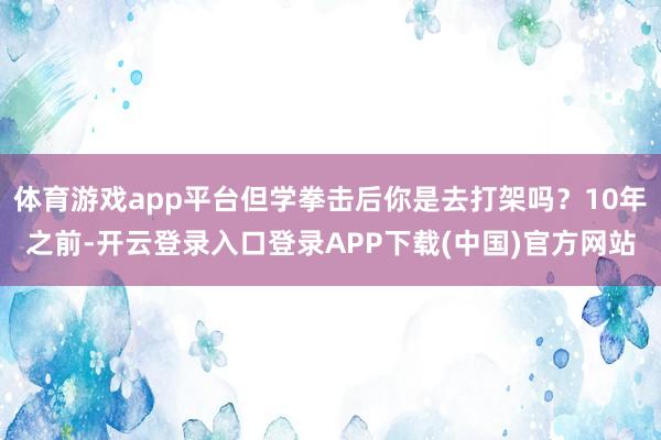 体育游戏app平台但学拳击后你是去打架吗?10年之前-开云登录入口登录APP下载(中国)官方网站