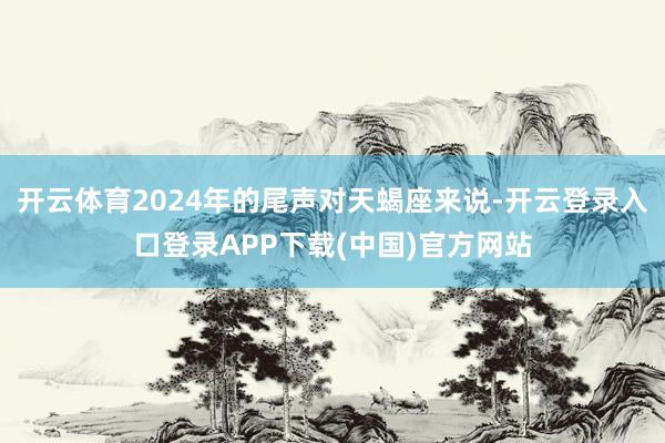 开云体育2024年的尾声对天蝎座来说-开云登录入口登录APP下载(中国)官方网站