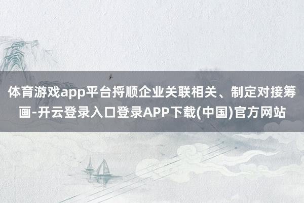 体育游戏app平台捋顺企业关联相关、制定对接筹画-开云登录入口登录APP下载(中国)官方网站
