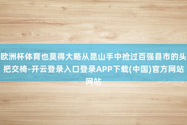欧洲杯体育也莫得大略从昆山手中抢过百强县市的头把交椅-开云登录入口登录APP下载(中国)官方网站