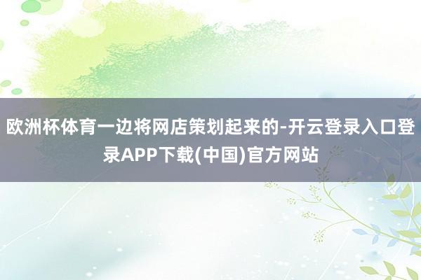 欧洲杯体育一边将网店策划起来的-开云登录入口登录APP下载(中国)官方网站