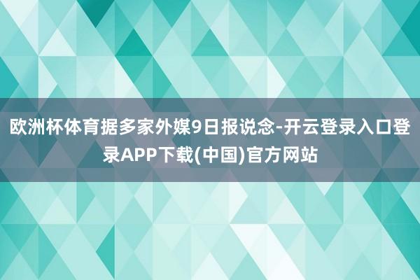 欧洲杯体育　　据多家外媒9日报说念-开云登录入口登录APP下载(中国)官方网站