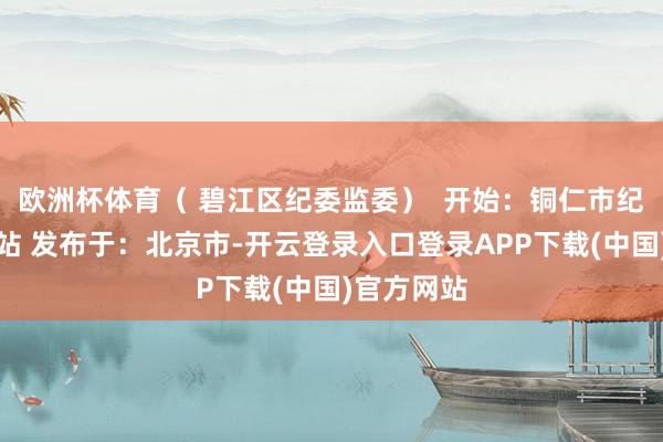 欧洲杯体育（ 碧江区纪委监委）  开始：铜仁市纪委监委网站 发布于：北京市-开云登录入口登录APP下载(中国)官方网站
