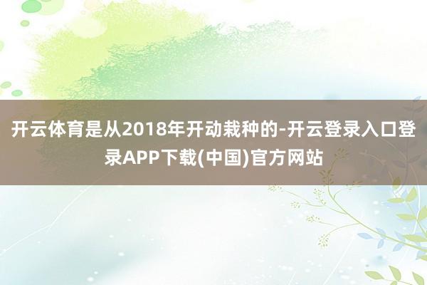 开云体育是从2018年开动栽种的-开云登录入口登录APP下载(中国)官方网站
