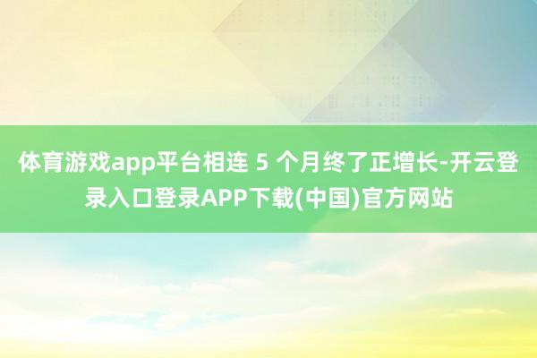 体育游戏app平台相连 5 个月终了正增长-开云登录入口登录APP下载(中国)官方网站