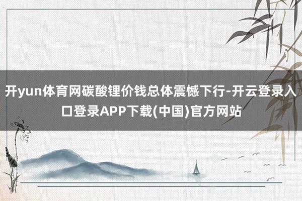 开yun体育网碳酸锂价钱总体震憾下行-开云登录入口登录APP下载(中国)官方网站