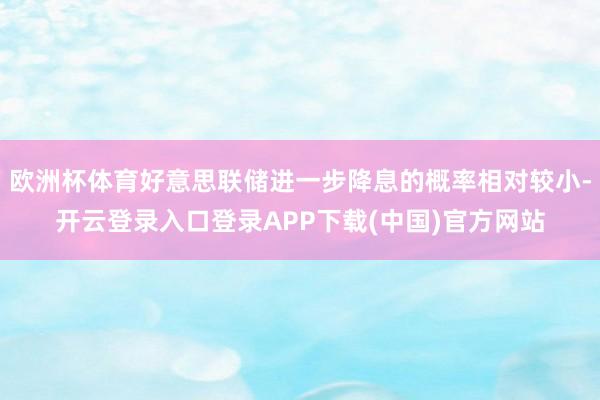 欧洲杯体育好意思联储进一步降息的概率相对较小-开云登录入口登录APP下载(中国)官方网站