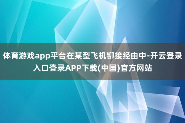 体育游戏app平台在某型飞机铆接经由中-开云登录入口登录APP下载(中国)官方网站