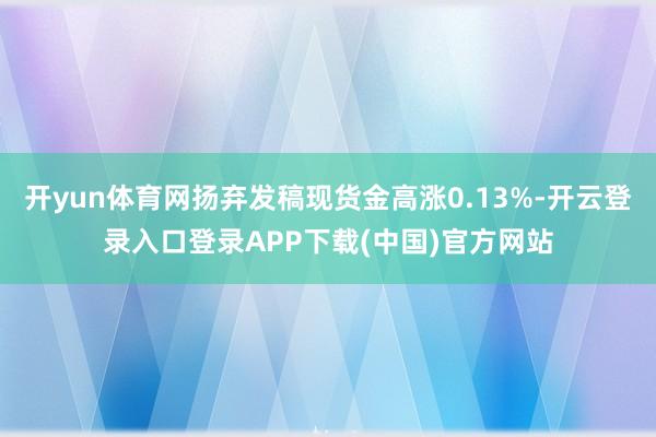 开yun体育网扬弃发稿现货金高涨0.13%-开云登录入口登录APP下载(中国)官方网站