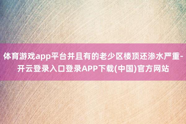 体育游戏app平台并且有的老少区楼顶还渗水严重-开云登录入口登录APP下载(中国)官方网站