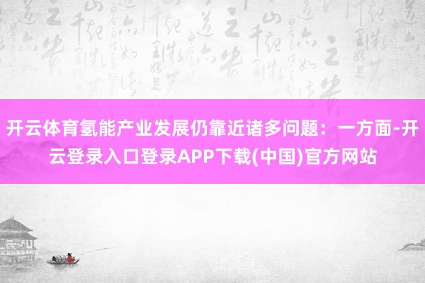 开云体育氢能产业发展仍靠近诸多问题：一方面-开云登录入口登录APP下载(中国)官方网站