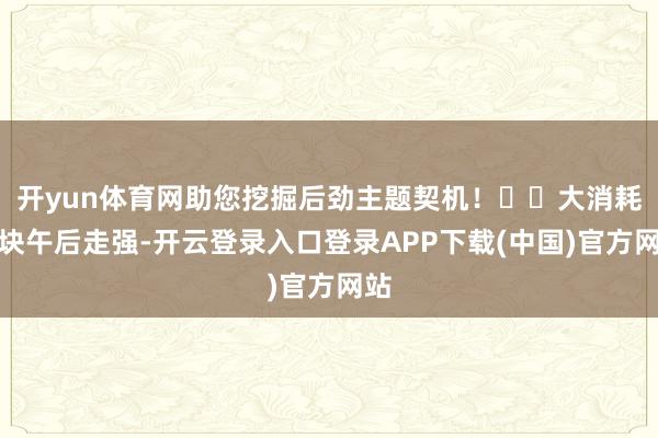开yun体育网助您挖掘后劲主题契机！		大消耗板块午后走强-开云登录入口登录APP下载(中国)官方网站