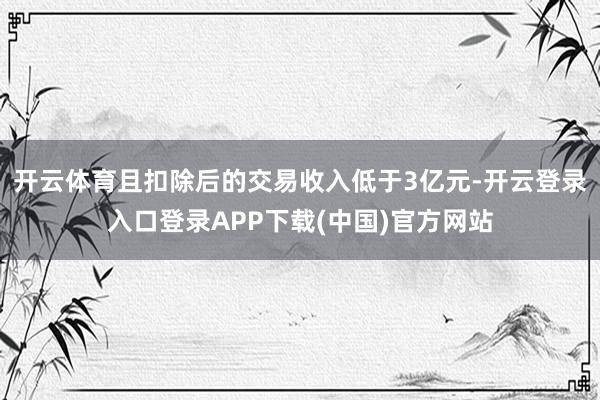 开云体育且扣除后的交易收入低于3亿元-开云登录入口登录APP下载(中国)官方网站
