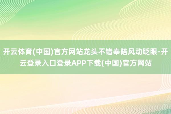 开云体育(中国)官方网站龙头不错奉陪风动眨眼-开云登录入口登录APP下载(中国)官方网站