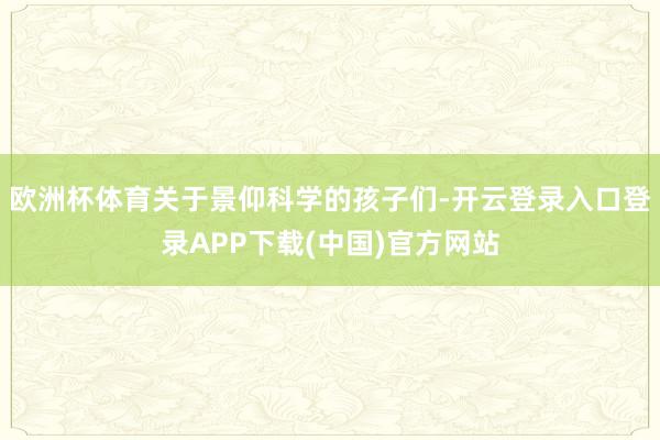 欧洲杯体育关于景仰科学的孩子们-开云登录入口登录APP下载(中国)官方网站
