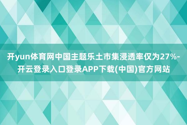 开yun体育网中国主题乐土市集浸透率仅为27%-开云登录入口登录APP下载(中国)官方网站