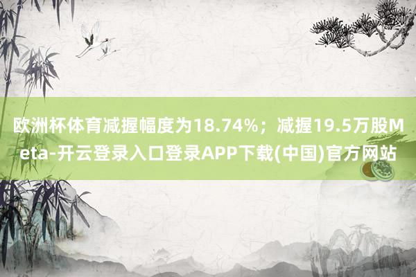 欧洲杯体育减握幅度为18.74%；减握19.5万股Meta-开云登录入口登录APP下载(中国)官方网站