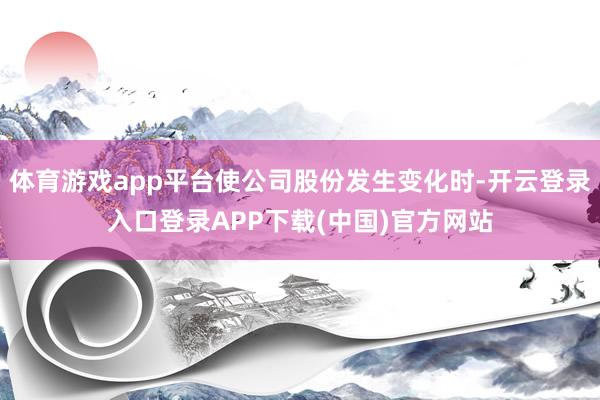 体育游戏app平台使公司股份发生变化时-开云登录入口登录APP下载(中国)官方网站