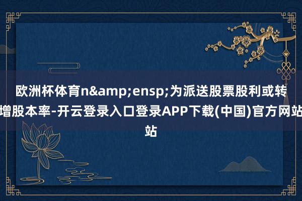 欧洲杯体育n&ensp;为派送股票股利或转增股本率-开云登录入口登录APP下载(中国)官方网站