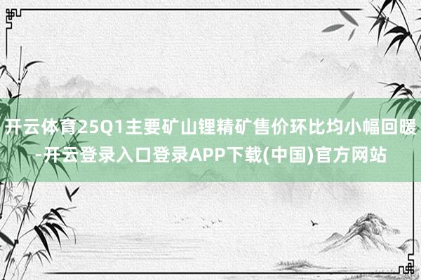开云体育25Q1主要矿山锂精矿售价环比均小幅回暖-开云登录入口登录APP下载(中国)官方网站