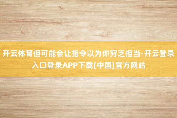 开云体育但可能会让指令以为你穷乏担当-开云登录入口登录APP下载(中国)官方网站