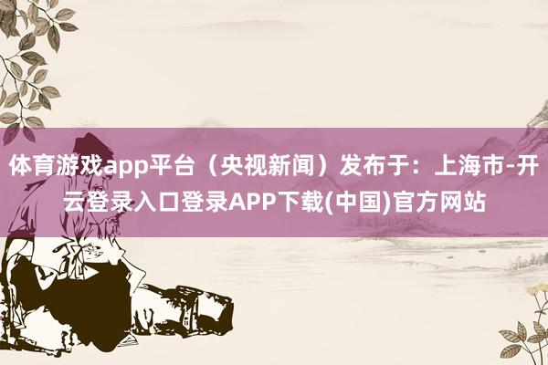 体育游戏app平台(央视新闻)发布于:上海市-开云登录入口登录APP下载(中国)官方网站