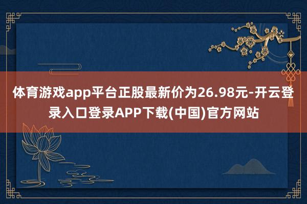 体育游戏app平台正股最新价为26.98元-开云登录入口登录APP下载(中国)官方网站