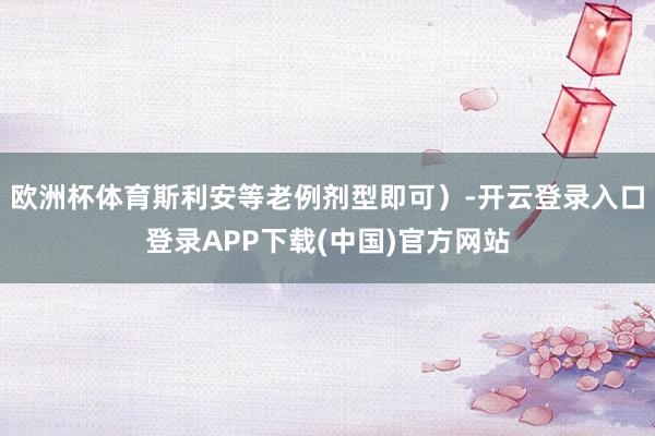 欧洲杯体育斯利安等老例剂型即可)-开云登录入口登录APP下载(中国)官方网站