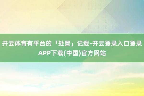 开云体育有平台的「处置」记载-开云登录入口登录APP下载(中国)官方网站