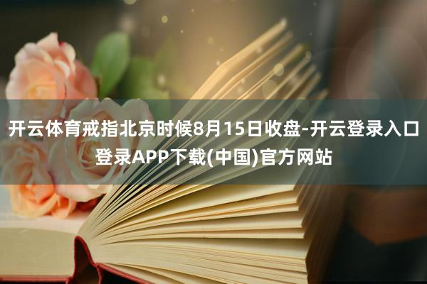 开云体育戒指北京时候8月15日收盘-开云登录入口登录APP下载(中国)官方网站