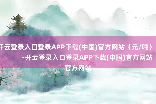 开云登录入口登录APP下载(中国)官方网站(元/吨) -开云登录入口登录APP下载(中国)官方网站