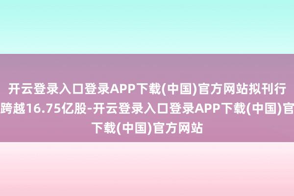 开云登录入口登录APP下载(中国)官方网站拟刊行数目不跨越16.75亿股-开云登录入口登录APP下载(中国)官方网站