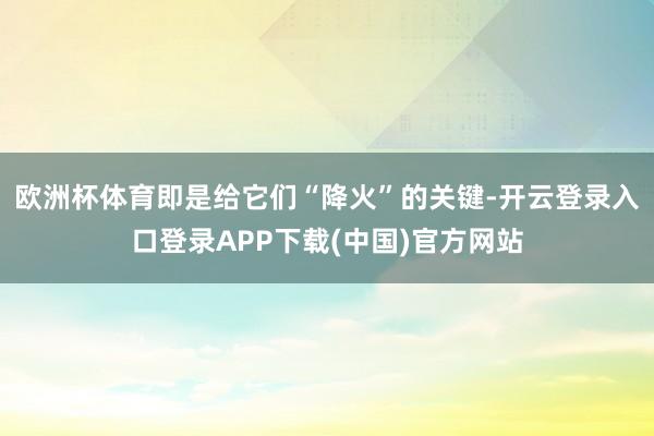 欧洲杯体育即是给它们“降火”的关键-开云登录入口登录APP下载(中国)官方网站