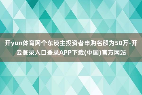 开yun体育网个东谈主投资者申购名额为50万-开云登录入口登录APP下载(中国)官方网站