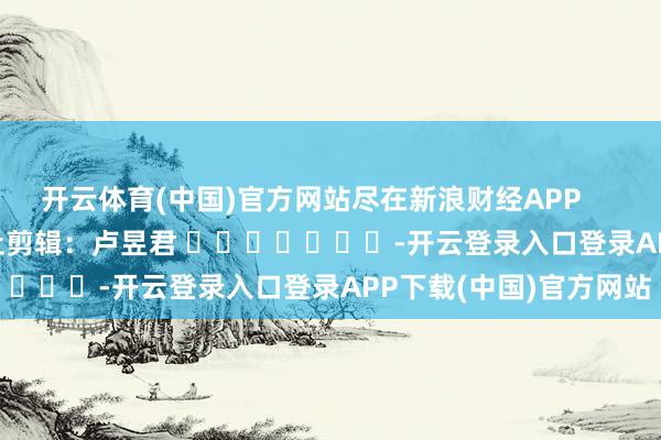 开云体育(中国)官方网站尽在新浪财经APP            						牵扯剪辑：卢昱君 							-开云登录入口登录APP下载(中国)官方网站