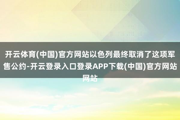 开云体育(中国)官方网站以色列最终取消了这项军售公约-开云登录入口登录APP下载(中国)官方网站