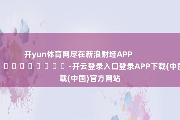 开yun体育网尽在新浪财经APP            													-开云登录入口登录APP下载(中国)官方网站