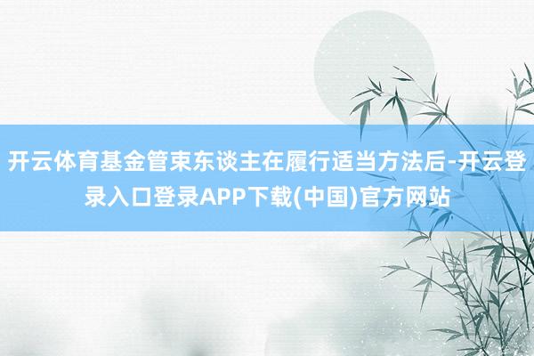 开云体育基金管束东谈主在履行适当方法后-开云登录入口登录APP下载(中国)官方网站