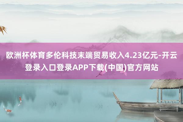 欧洲杯体育多伦科技末端贸易收入4.23亿元-开云登录入口登录APP下载(中国)官方网站