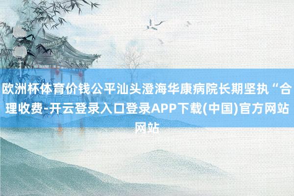 欧洲杯体育价钱公平汕头澄海华康病院长期坚执“合理收费-开云登录入口登录APP下载(中国)官方网站