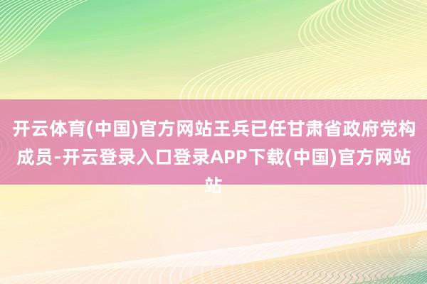 开云体育(中国)官方网站王兵已任甘肃省政府党构成员-开云登录入口登录APP下载(中国)官方网站