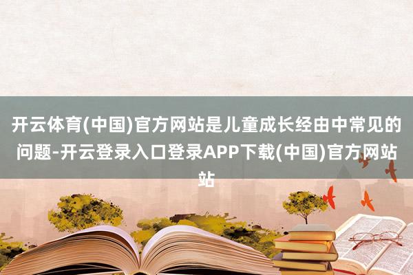 开云体育(中国)官方网站是儿童成长经由中常见的问题-开云登录入口登录APP下载(中国)官方网站