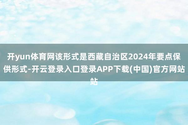 开yun体育网该形式是西藏自治区2024年要点保供形式-开云登录入口登录APP下载(中国)官方网站