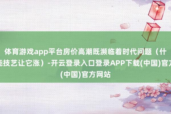 体育游戏app平台房价高潮既濒临着时代问题（什么技能技艺让它涨）-开云登录入口登录APP下载(中国)官方网站