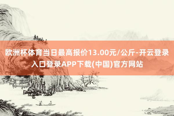 欧洲杯体育当日最高报价13.00元/公斤-开云登录入口登录APP下载(中国)官方网站