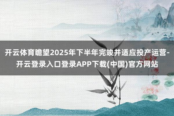 开云体育瞻望2025年下半年完竣并适应投产运营-开云登录入口登录APP下载(中国)官方网站