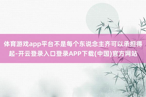 体育游戏app平台不是每个东说念主齐可以承担得起-开云登录入口登录APP下载(中国)官方网站